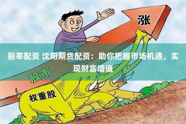 股莘配资 沈阳期货配资：助你把握市场机遇，实现财富增值