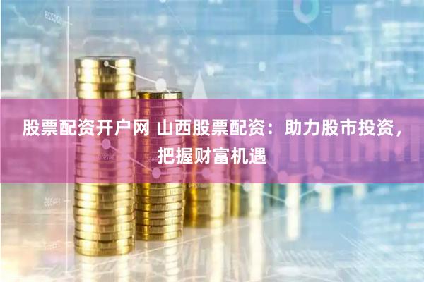 股票配资开户网 山西股票配资：助力股市投资，把握财富机遇