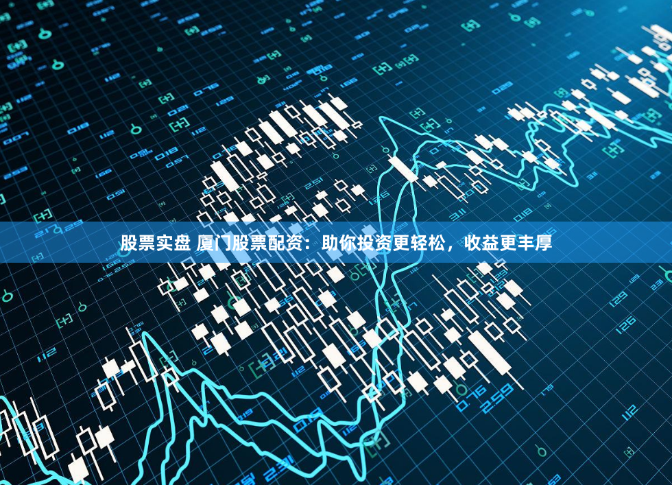 股票实盘 厦门股票配资：助你投资更轻松，收益更丰厚