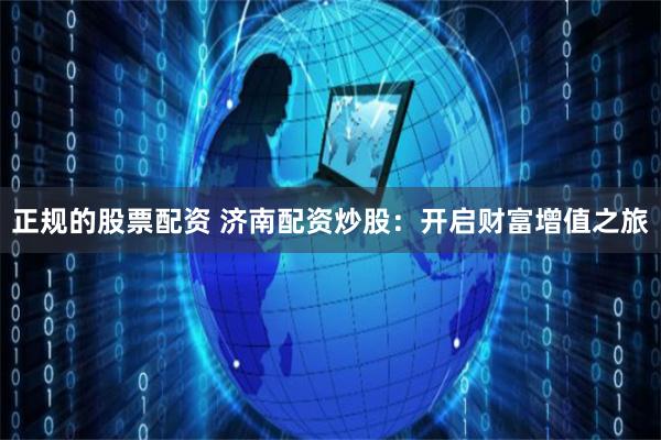 正规的股票配资 济南配资炒股：开启财富增值之旅