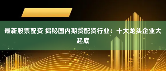 最新股票配资 揭秘国内期货配资行业：十大龙头企业大起底