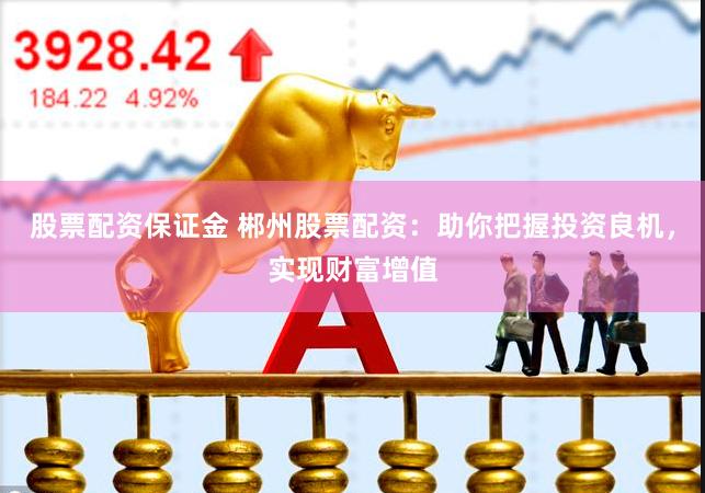 股票配资保证金 郴州股票配资：助你把握投资良机，实现财富增值