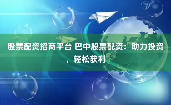 股票配资招商平台 巴中股票配资：助力投资，轻松获利