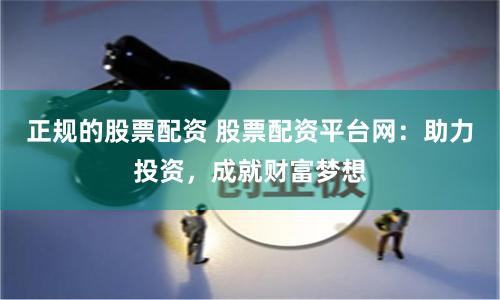 正规的股票配资 股票配资平台网：助力投资，成就财富梦想