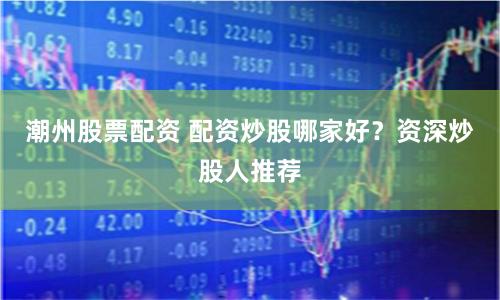 潮州股票配资 配资炒股哪家好？资深炒股人推荐