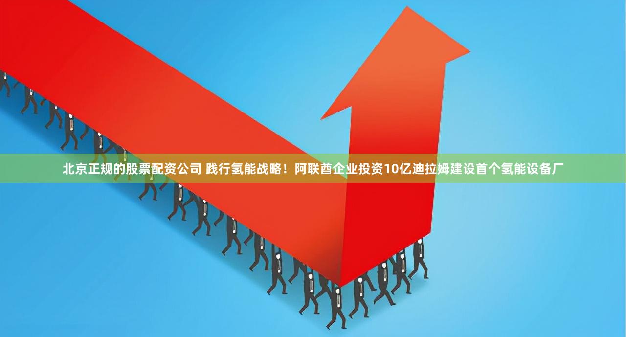 北京正规的股票配资公司 践行氢能战略！阿联酋企业投资10亿迪拉姆建设首个氢能设备厂