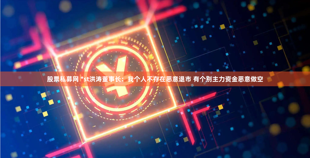 股票私募网 *st洪涛董事长：我个人不存在恶意退市 有个别主力资金恶意做空