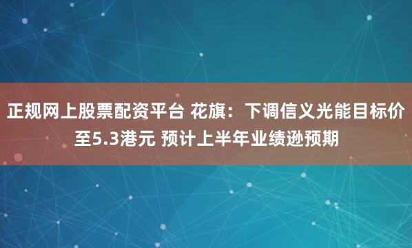 正规网上股票配资平台 花旗：下调信义光能目标价至5.3港元 预计上半年业绩逊预期
