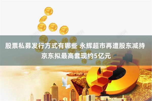 股票私募发行方式有哪些 永辉超市再遭股东减持 京东拟最高套现约5亿元