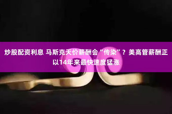 炒股配资利息 马斯克天价薪酬会“传染”？美高管薪酬正以14年来最快速度猛涨