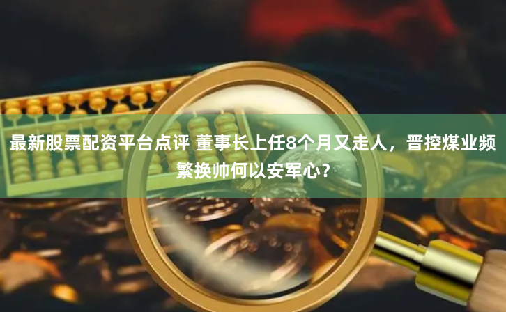 最新股票配资平台点评 董事长上任8个月又走人，晋控煤业频繁换帅何以安军心？