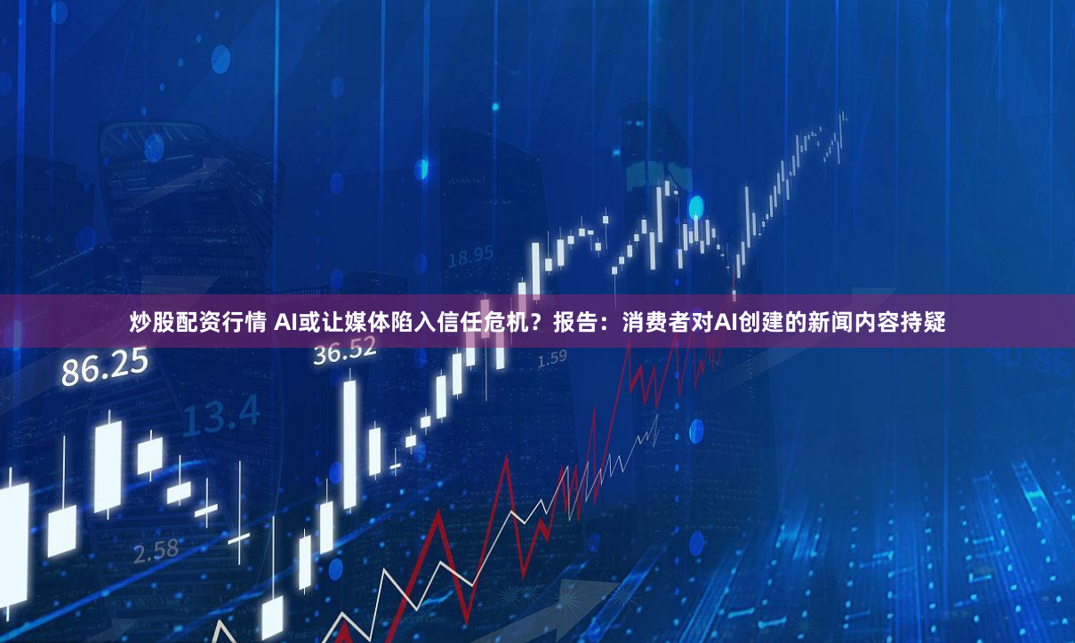 炒股配资行情 AI或让媒体陷入信任危机？报告：消费者对AI创建的新闻内容持疑