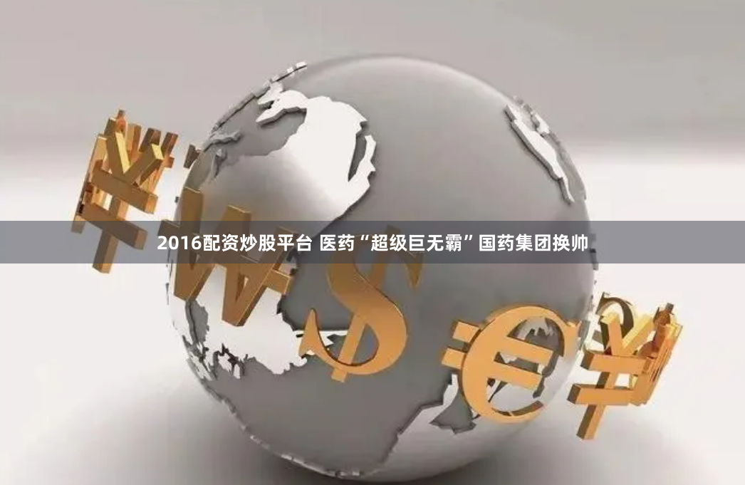 2016配资炒股平台 医药“超级巨无霸”国药集团换帅
