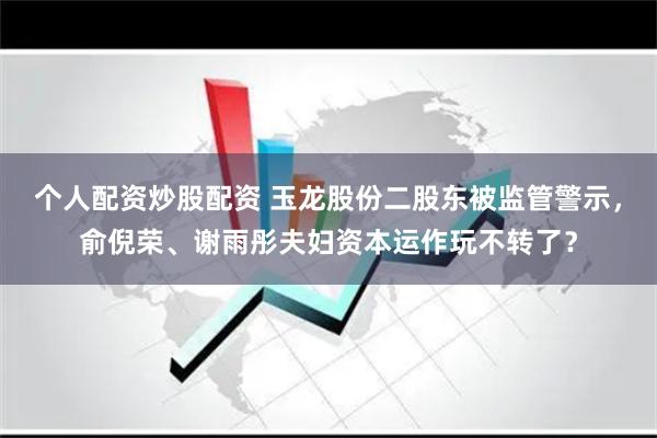 个人配资炒股配资 玉龙股份二股东被监管警示，俞倪荣、谢雨彤夫妇资本运作玩不转了？