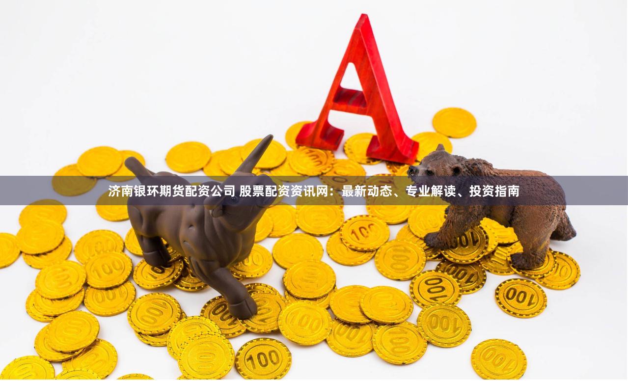 济南银环期货配资公司 股票配资资讯网：最新动态、专业解读、投资指南