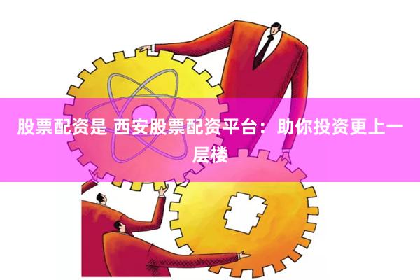 股票配资是 西安股票配资平台：助你投资更上一层楼