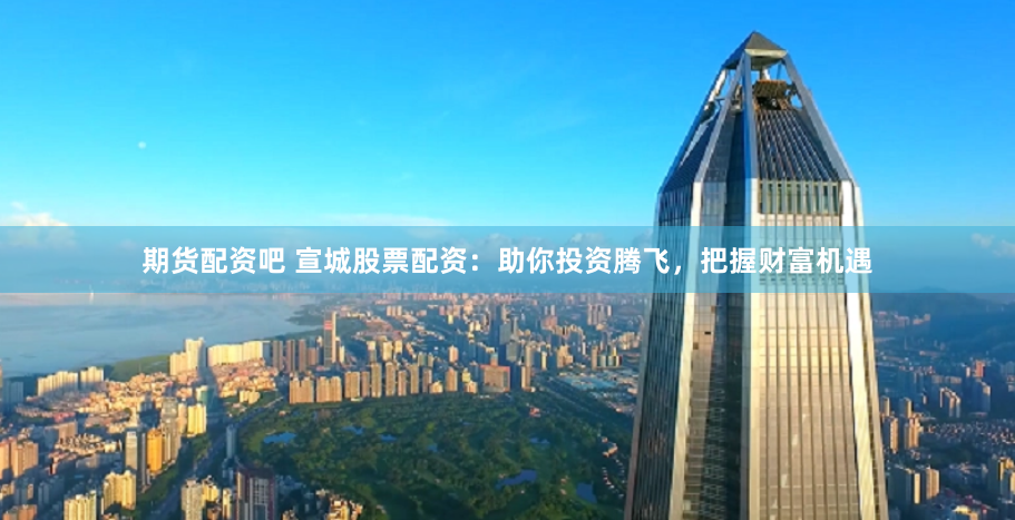 期货配资吧 宣城股票配资：助你投资腾飞，把握财富机遇