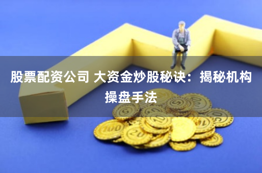 股票配资公司 大资金炒股秘诀：揭秘机构操盘手法
