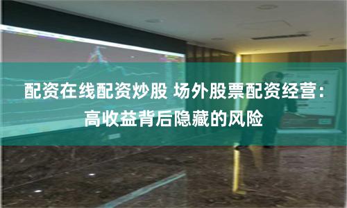 配资在线配资炒股 场外股票配资经营:高收益背后隐藏的风险