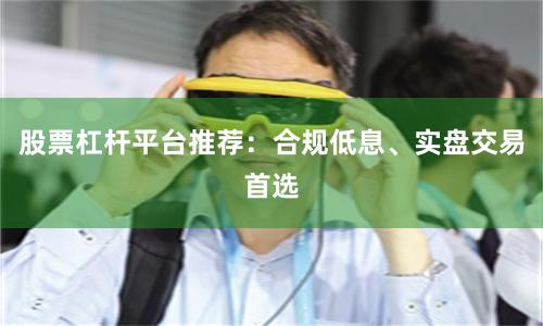 股票杠杆平台推荐：合规低息、实盘交易首选
