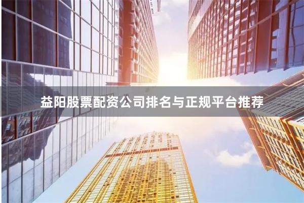 益阳股票配资公司排名与正规平台推荐