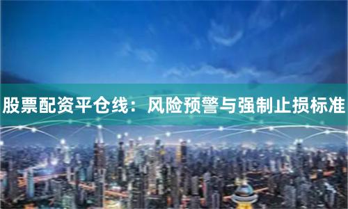 股票配资平仓线：风险预警与强制止损标准